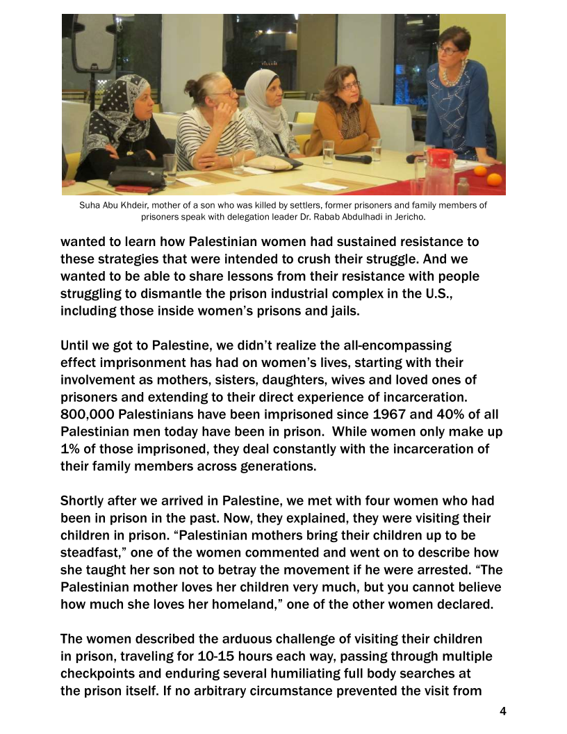    

‘Suha Abu Khdeir, mother of a son who was killed by settlers, former prisoners and family members of
prisoners speak with delegation leader Dr. Rabab Abdulhadi in Jericho.

wanted to learn how Palestinian women had sustained resistance to
these strategies that were intended to crush their struggle. And we
wanted to be able to share lessons from their resistance with people
struggling to dismantle the prison industrial complex in the U.!
including those inside women’s prisons and jails.

 

Until we got to Palestine, we didn’t realize the all-encompassing

effect imprisonment has had on women's lives, starting with their
involvement as mothers, sisters, daughters, wives and loved ones of
prisoners and extending to their direct experience of incarceration.
800,000 Palestinians have been imprisoned since 1967 and 40% of all
Palestinian men today have been in prison. While women only make up
1% of those imprisoned, they deal constantly with the incarceration of
their family members across generations.

Shortly after we arrived in Palestine, we met with four women who had
been in prison in the past. Now, they explained, they were visiting their
children in prison. “Palestinian mothers bring their children up to be
steadfast,” one of the women commented and went on to describe how
she taught her son not to betray the movement if he were arrested. “The
Palestinian mother loves her children very much, but you cannot believe
how much she loves her homeland,” one of the other women declared.

The women described the arduous challenge of visiting their children
in prison, traveling for 10-15 hours each way, passing through multiple
checkpoints and enduring several humiliating full body searches at
the prison itself. If no arbitrary circumstance prevented the visit from

